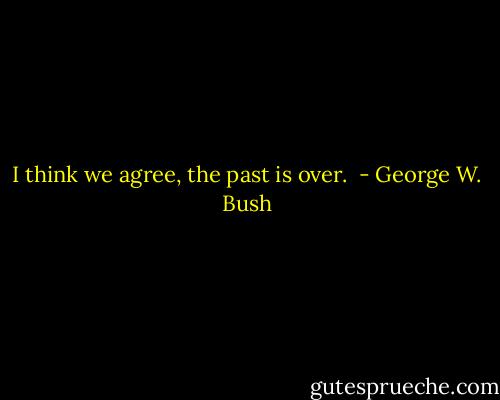 I think we agree, the past is over.  - George W. Bush