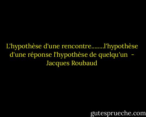 L'hypothèse d'une rencontre........l'hypothèse d'une réponse l'hypothèse de quelqu'un  - Jacques Roubaud