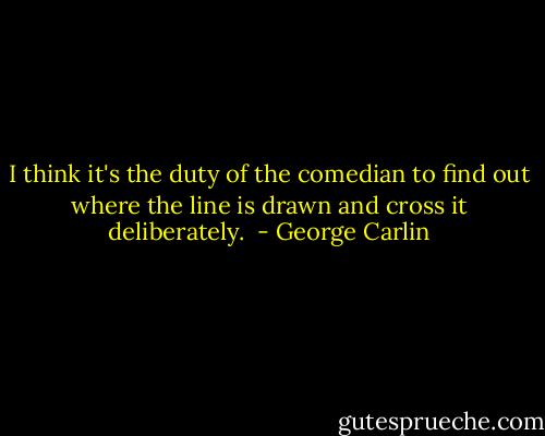 I think it's the duty of the comedian to find out where the line is drawn and cross it deliberately.  - George Carlin