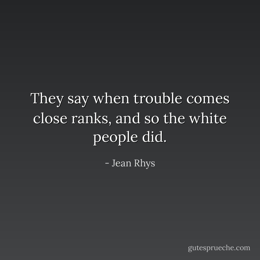 They say when trouble comes close ranks, and so the white people did. - Jean Rhys