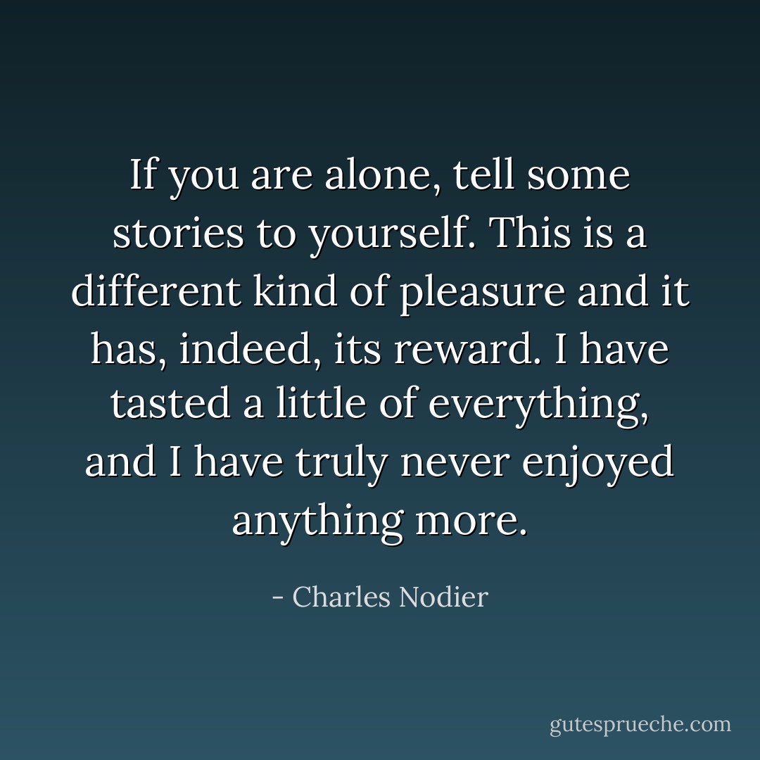 If you are alone, tell some stories to yourself. This is a different kind of pleasure and it has, indeed, its reward. I have tasted a little of everything, and I have truly never enjoyed anything more. - Charles Nodier