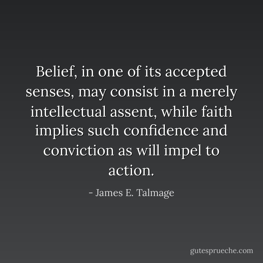 Belief, in one of its accepted senses, may consist in a merely intellectual assent, while faith implies such confidence and conviction as will impel to action. - James E. Talmage