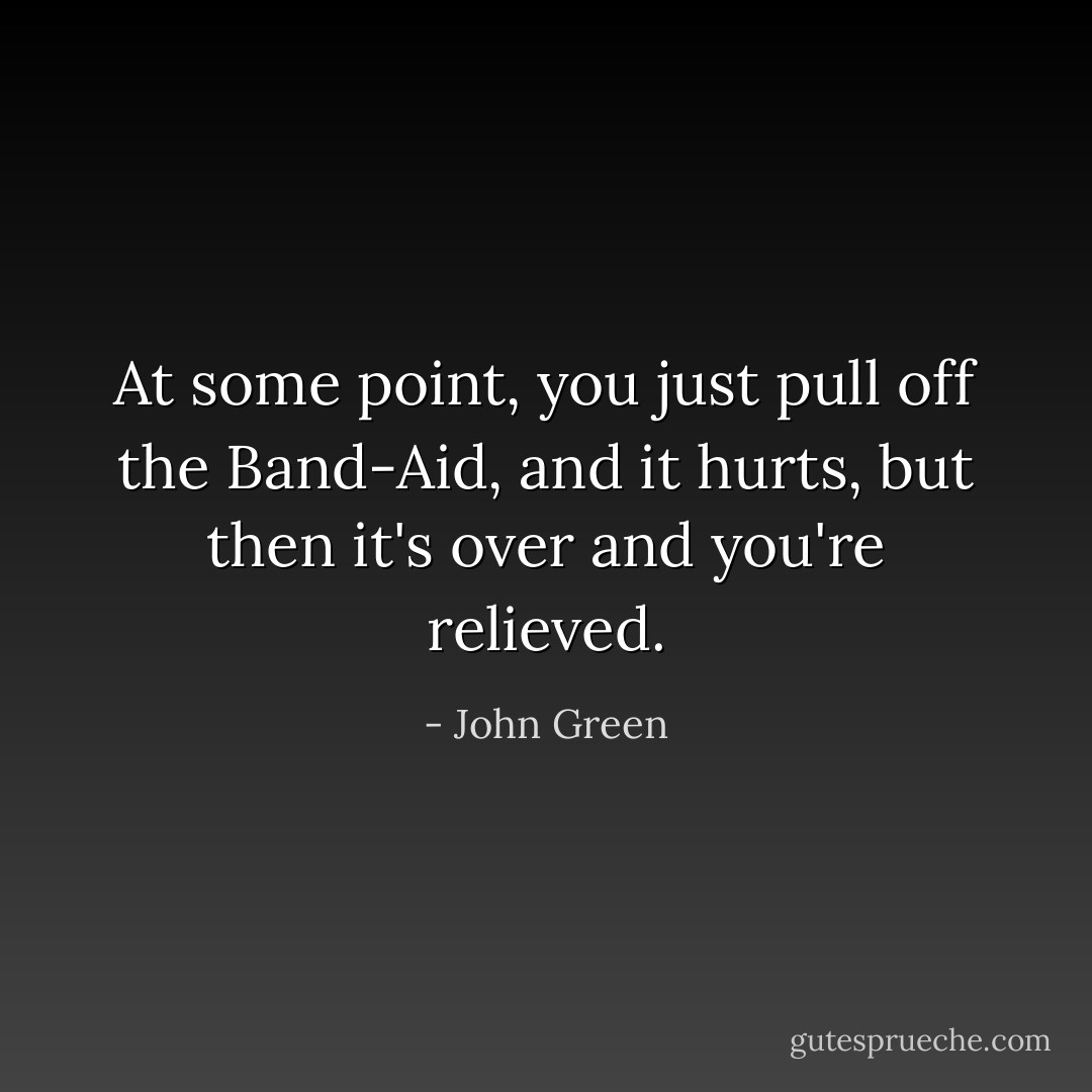 At some point, you just pull off the Band-Aid, and it hurts, but then it's over and you're relieved. - John Green