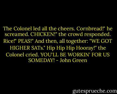 The Colonel led all the cheers.<br />Cornbread!" he screamed.<br />CHICKEN!" the crowd responded.<br />Rice!"<br />PEAS!"<br />And then, all together: "WE GOT HIGHER SATs."<br />Hip Hip Hip Hooray!" the Colonel cried.<br />YOU'LL BE WORKIN' FOR US SOMEDAY! - John Green