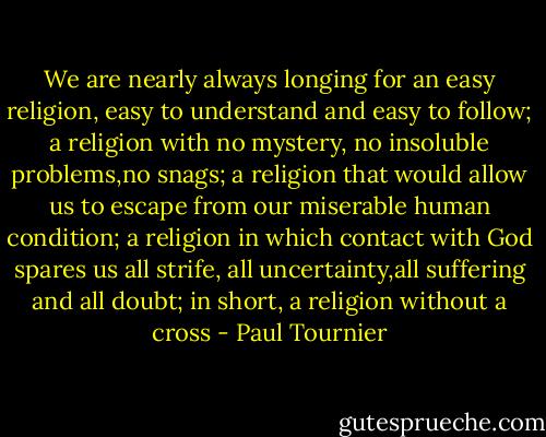 We are nearly always longing for an easy religion, easy to understand and easy to follow; a religion with no mystery, no insoluble problems,no snags; a religion that would allow us to escape from our miserable human condition; a religion in which contact with God spares us all strife, all uncertainty,all suffering and all doubt; in short, a religion without a cross - Paul Tournier