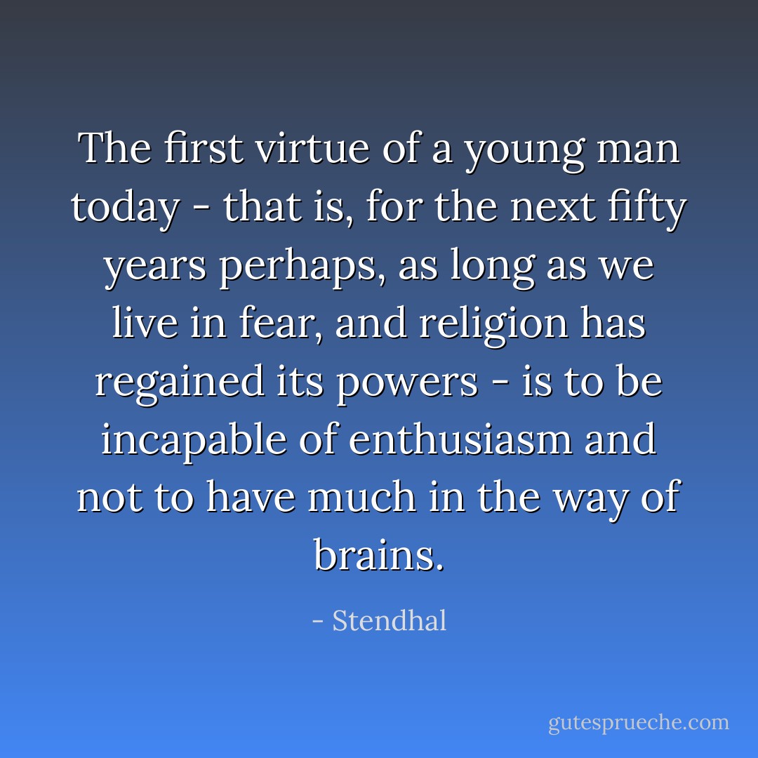 The first virtue of a young man today - that is, for the next fifty years perhaps, as long as we live in fear, and religion has regained its powers - is to be incapable of enthusiasm and not to have much in the way of brains. - Stendhal