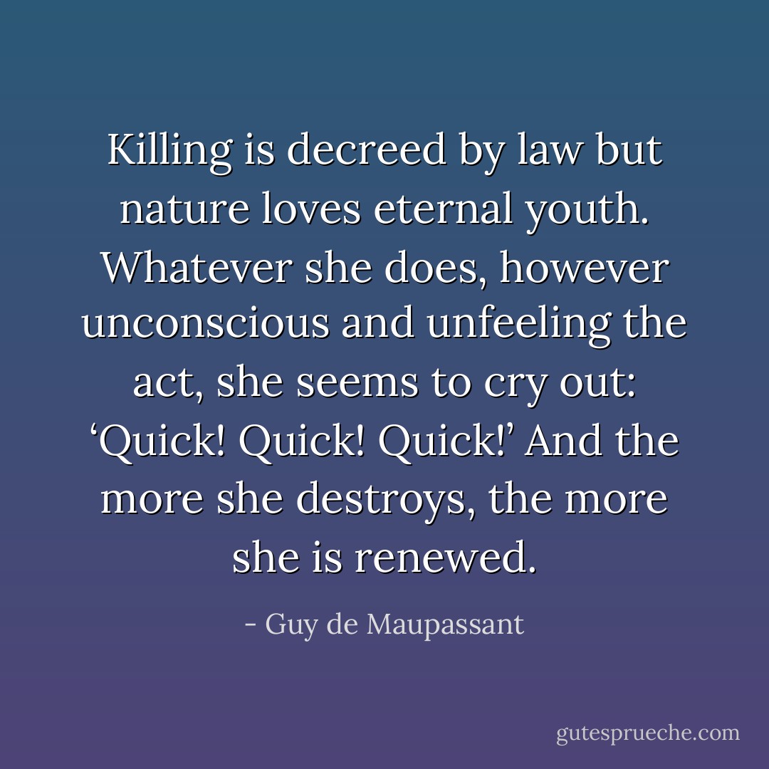Killing is decreed by law but nature loves eternal youth. Whatever she does, however unconscious and unfeeling the act, she seems to cry out: ‘Quick! Quick! Quick!’ And the more she destroys, the more she is renewed. - Guy de Maupassant