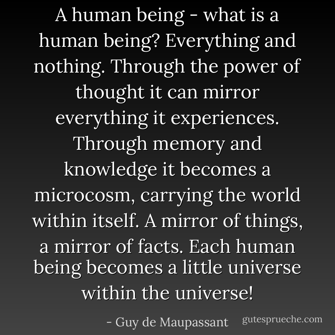 A human being - what is a human being? Everything and nothing. Through the power of thought it can mirror everything it experiences. Through memory and knowledge it becomes a microcosm, carrying the world within itself. A mirror of things, a mirror of facts. Each human being becomes a little universe within the universe! - Guy de Maupassant