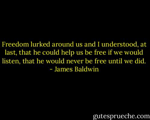 Freedom lurked around us and I understood, at last, that he could help us be free if we would listen, that he would never be free until we did. - James Baldwin