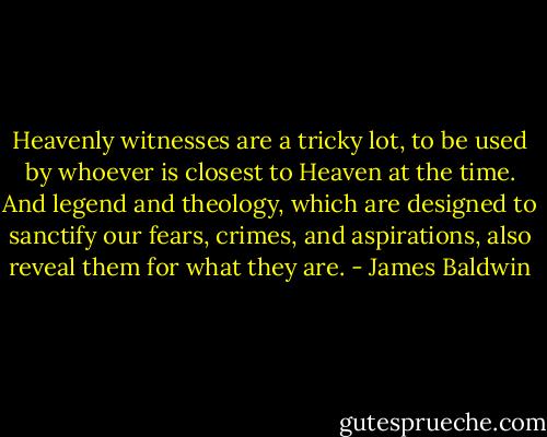 Heavenly witnesses are a tricky lot, to be used by whoever is closest to Heaven at the time. And legend and theology, which are designed to sanctify our fears, crimes, and aspirations, also reveal them for what they are. - James Baldwin