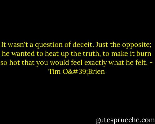 It wasn't a question of deceit. Just the opposite; he wanted to heat up the truth, to make it burn so hot that you would feel exactly what he felt. - Tim O'Brien