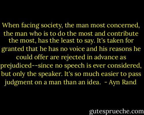 When facing society, the man most concerned, the man who is to do the most and contribute the most, has the least to say. It's taken for granted that he has no voice and his reasons he could offer are rejected in advance as prejudiced--since no speech is ever considered, but only the speaker. It's so much easier to pass judgment on a man than an idea.  - Ayn Rand
