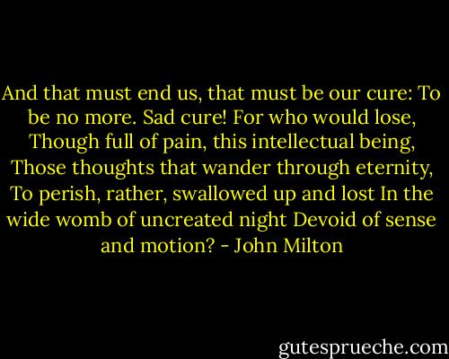 And that must end us, that must be our cure:<br />To be no more. Sad cure! For who would lose,<br />Though full of pain, this intellectual being,<br />Those thoughts that wander through eternity,<br />To perish, rather, swallowed up and lost<br />In the wide womb of uncreated night<br />Devoid of sense and motion? - John Milton