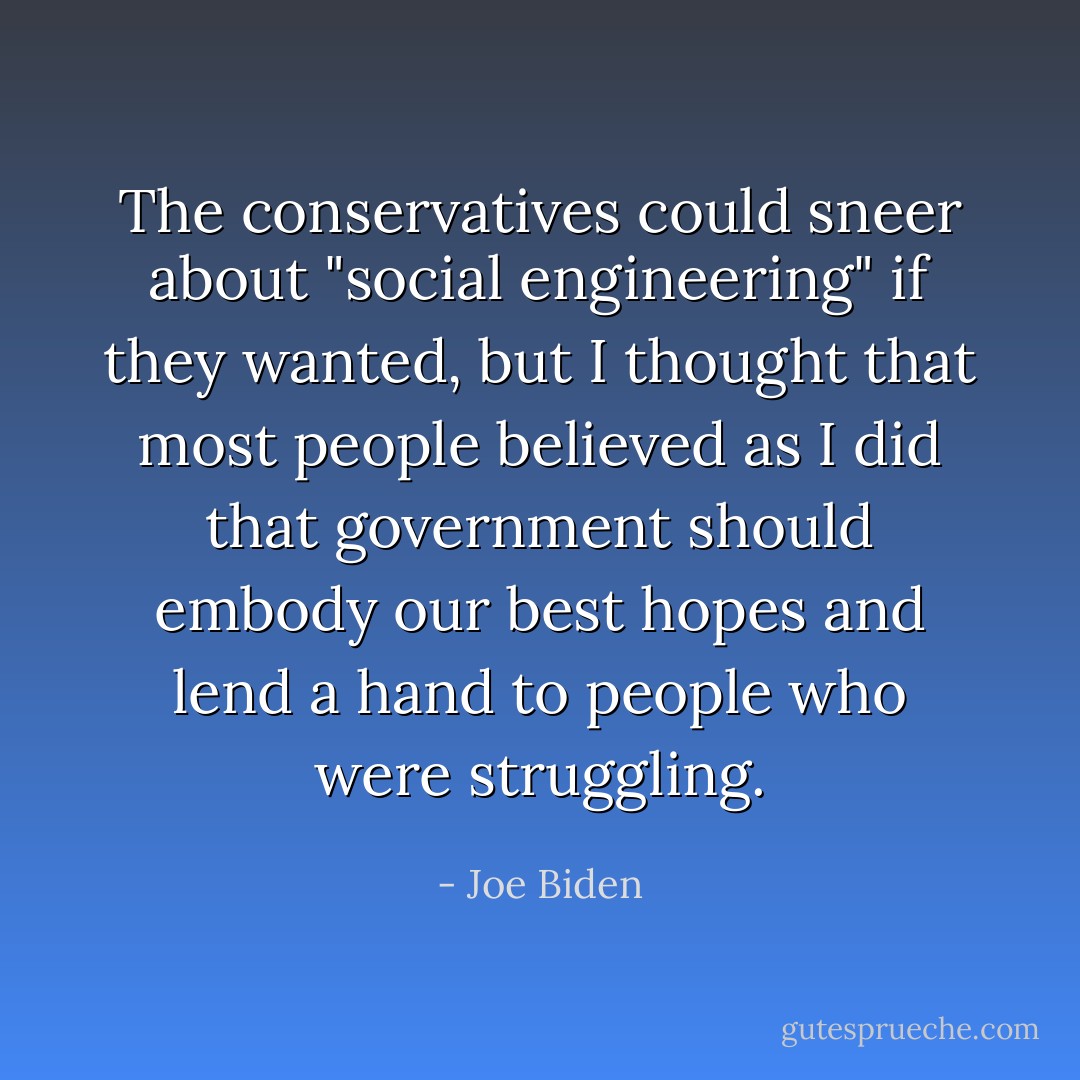The conservatives could sneer about "social engineering" if they wanted, but I thought that most people believed as I did that government should embody our best hopes and lend a hand to people who were struggling. - Joe Biden