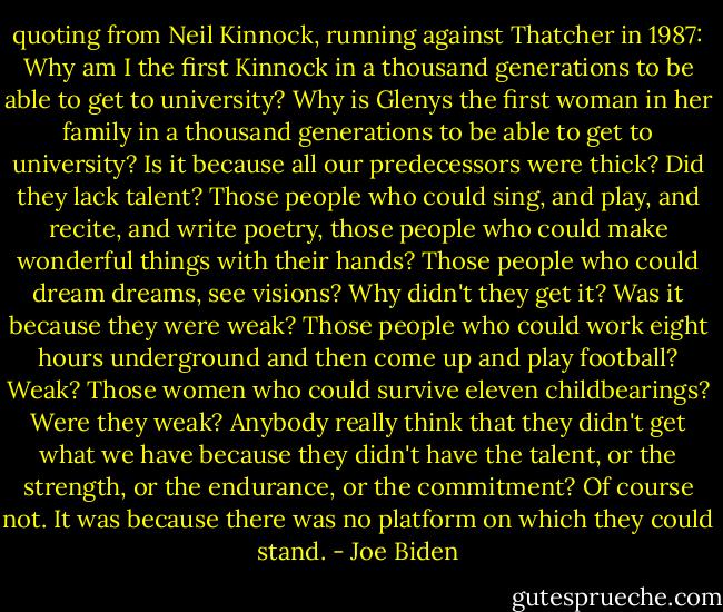 quoting from Neil Kinnock, running against Thatcher in 1987:<br />Why am I the first Kinnock in a thousand generations to be able to get to university? Why is Glenys the first woman in her family in a thousand generations to be able to get to university? Is it because all our predecessors were thick? Did they lack talent? Those people who could sing, and play, and recite, and write poetry, those people who could make wonderful things with their hands? Those people who could dream dreams, see visions? Why didn't they get it? Was it because they were weak? Those people who could work eight hours underground and then come up and play football? Weak? Those women who could survive eleven childbearings? Were they weak? Anybody really think that they didn't get what we have because they didn't have the talent, or the strength, or the endurance, or the commitment? Of course not. It was because there was no platform on which they could stand. - Joe Biden