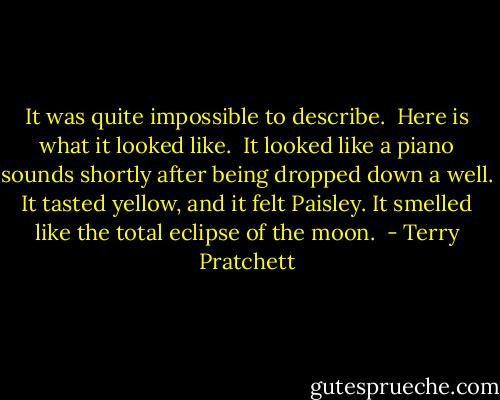 It was quite impossible to describe.<br /><br />Here is what it looked like.<br /><br />It looked like a piano sounds shortly after being dropped down a well. It tasted yellow, and it felt Paisley. It smelled like the total eclipse of the moon.  - Terry Pratchett