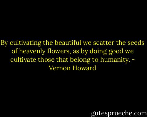 By cultivating the beautiful we scatter the seeds of heavenly flowers, as by doing good we cultivate those that belong to humanity. - Vernon Howard