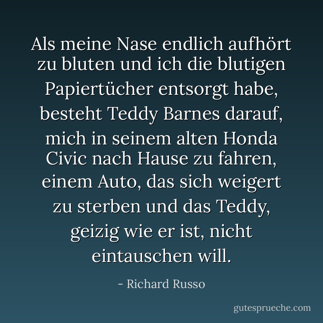 Als meine Nase endlich aufhört zu bluten und ich die blutigen Papiertücher entsorgt habe, besteht Teddy Barnes darauf, mich in seinem alten Honda Civic nach Hause zu fahren, einem Auto, das sich weigert zu sterben und das Teddy, geizig wie er ist, nicht eintauschen will. - Richard Russo<