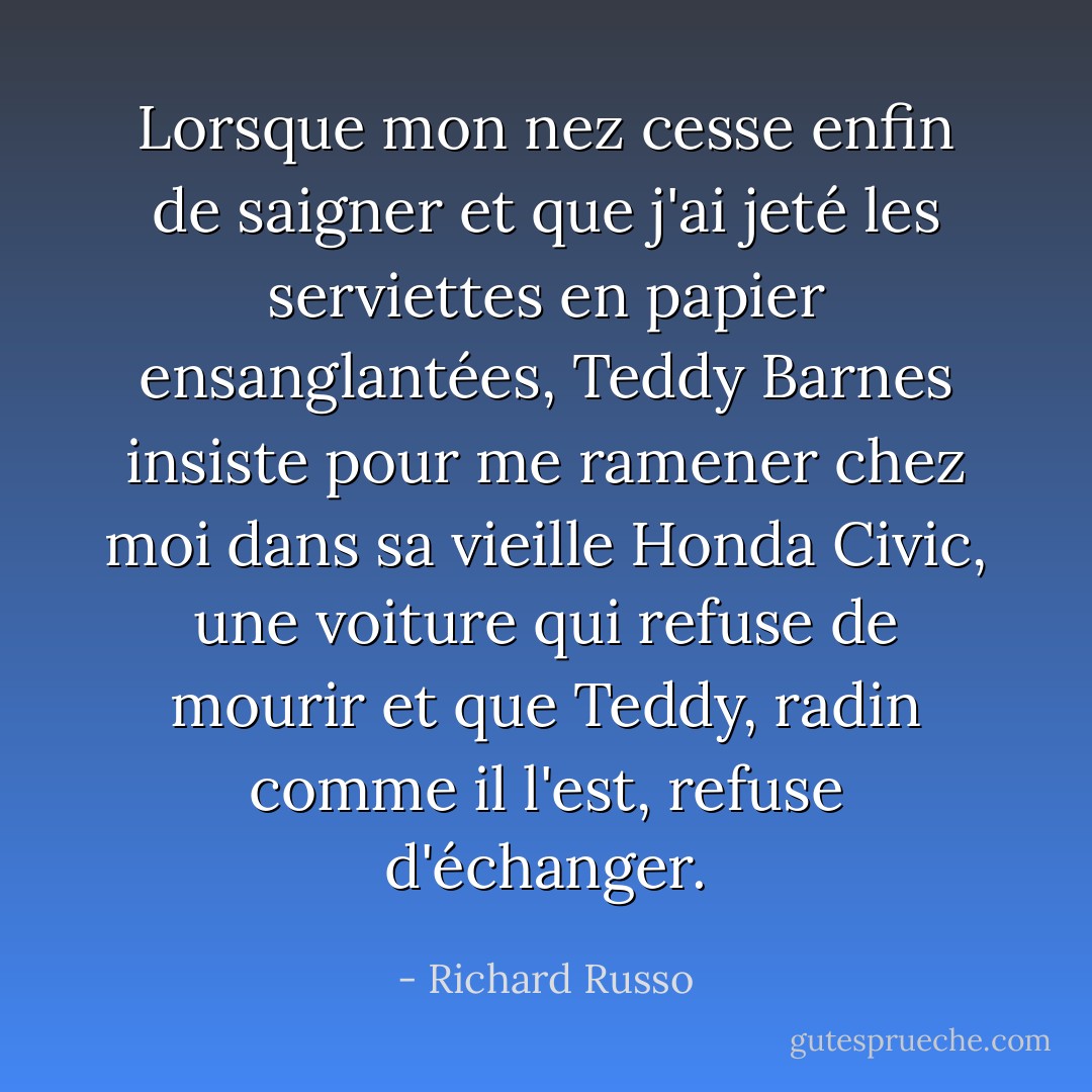 Lorsque mon nez cesse enfin de saigner et que j'ai jeté les serviettes en papier ensanglantées, Teddy Barnes insiste pour me ramener chez moi dans sa vieille Honda Civic, une voiture qui refuse de mourir et que Teddy, radin comme il l'est, refuse d'échanger. - Richard Russo