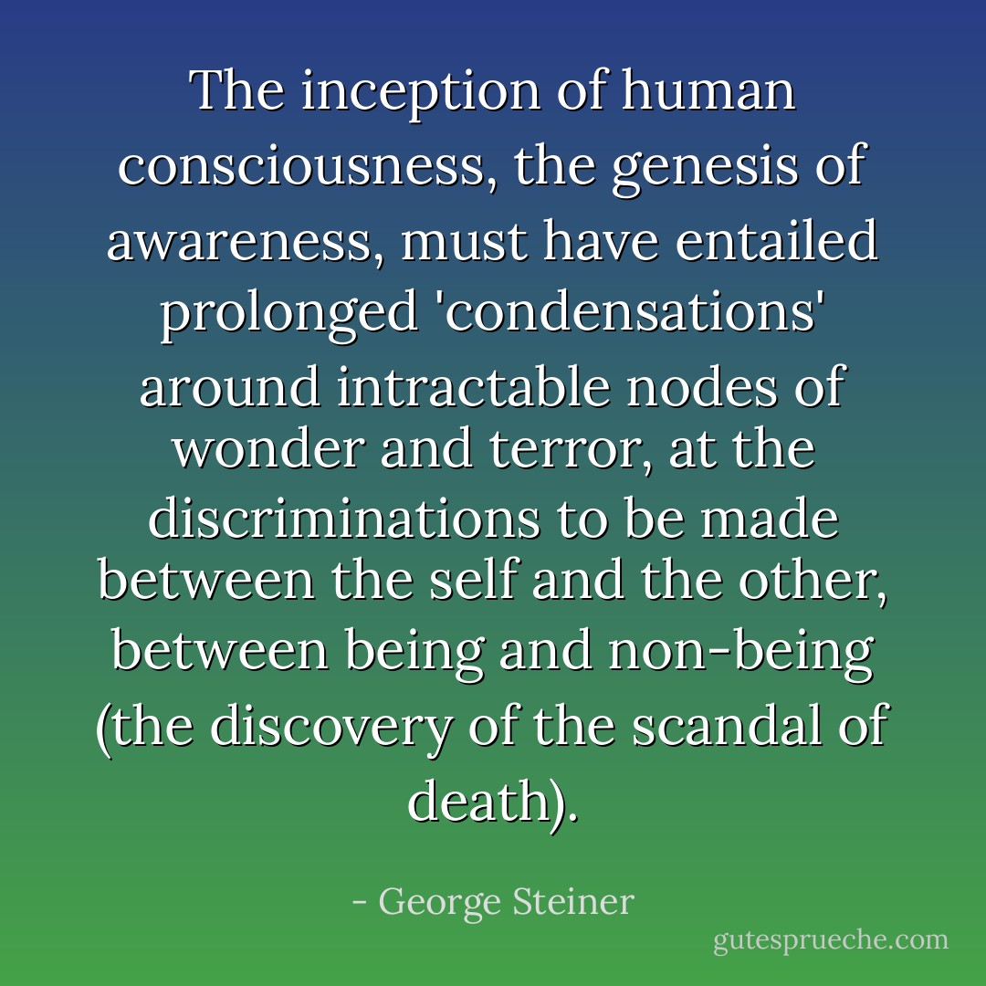 The inception of human consciousness, the genesis of awareness, must have entailed prolonged 'condensations' around intractable nodes of wonder and terror, at the discriminations to be made between the self and the other, between being and non-being (the discovery of the scandal of death). - George Steiner
