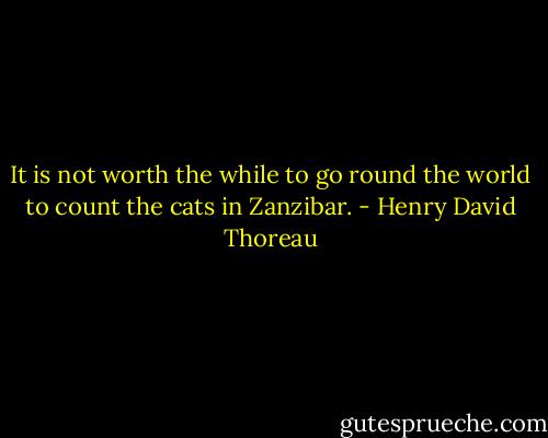 It is not worth the while to go round the world to count the cats in Zanzibar. - Henry David Thoreau