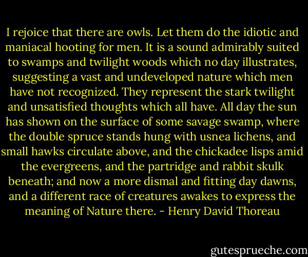 I rejoice that there are owls. Let them do the idiotic and maniacal hooting for men. It is a sound admirably suited to swamps and twilight woods which no day illustrates, suggesting a vast and undeveloped nature which men have not recognized. They represent the stark twilight and unsatisfied thoughts which all have. All day the sun has shown on the surface of some savage swamp, where the double spruce stands hung with usnea lichens, and small hawks circulate above, and the chickadee lisps amid the evergreens, and the partridge and rabbit skulk beneath; and now a more dismal and fitting day dawns, and a different race of creatures awakes to express the meaning of Nature there. - Henry David Thoreau