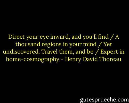 Direct your eye inward, and you'll find / A thousand regions in your mind / Yet undiscovered. Travel them, and be / Expert in home-cosmography - Henry David Thoreau