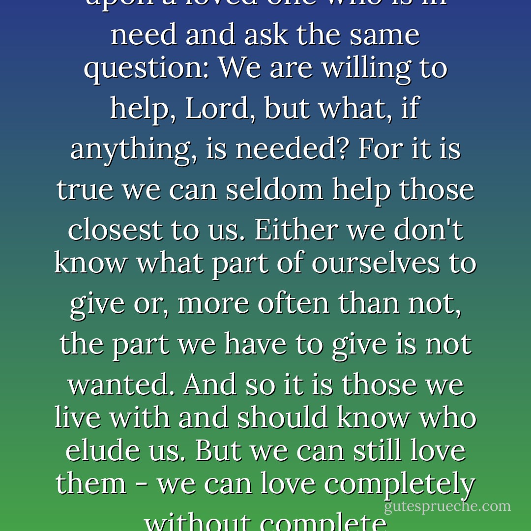 Each one of us here today will at one time in our lives look upon a loved one who is in need and ask the same question: We are willing to help, Lord, but what, if anything, is needed? For it is true we can seldom help those closest to us. Either we don't know what part of ourselves to give or, more often than not, the part we have to give is not wanted. And so it is those we live with and should know who elude us. But we can still love them - we can love completely without complete understanding. - Norman Maclean
