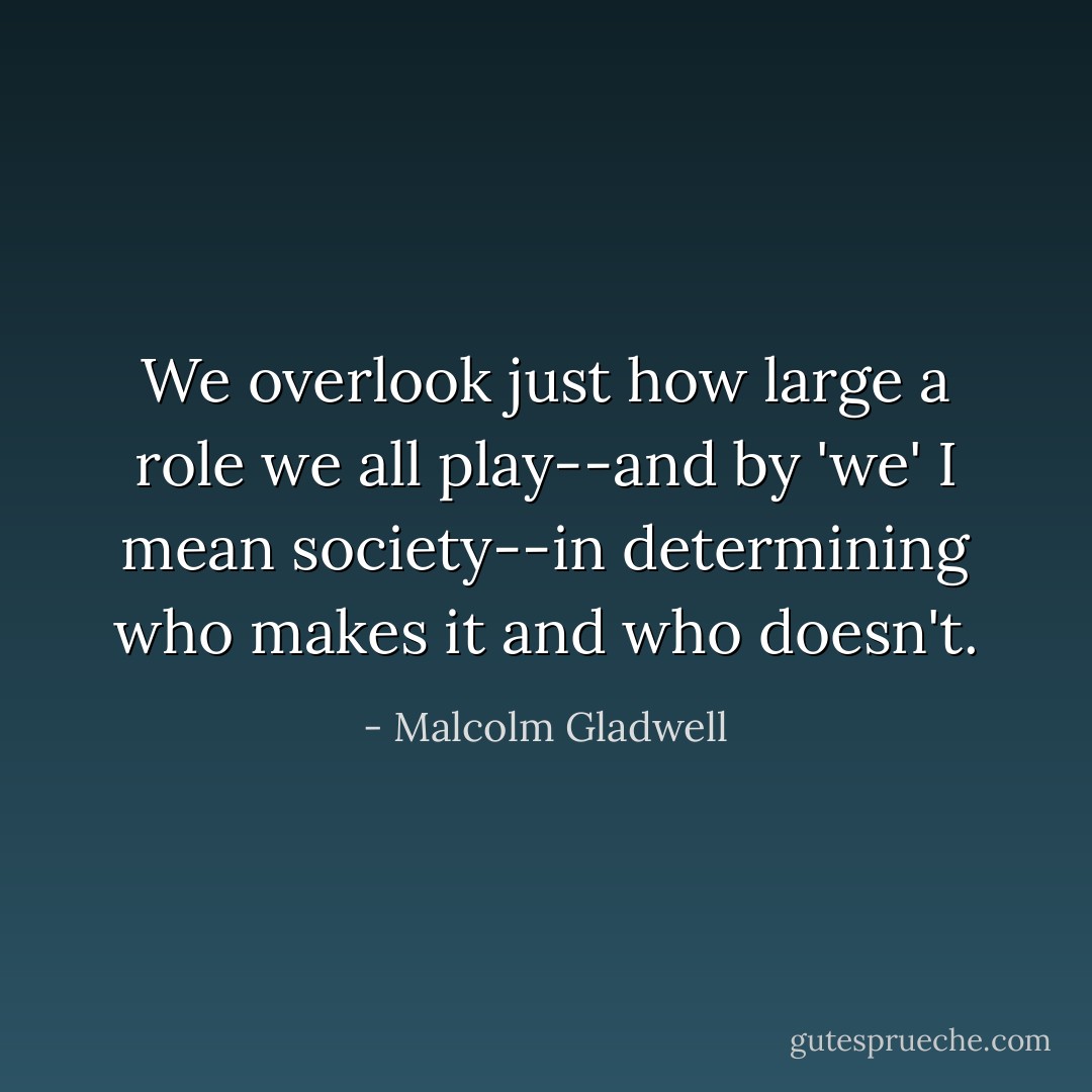 We overlook just how large a role we all play--and by 'we' I mean society--in determining who makes it and who doesn't. - Malcolm Gladwell