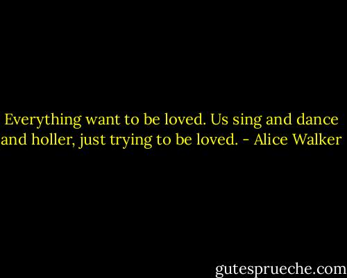 Everything want to be loved. Us sing and dance and holler, just trying to be loved. - Alice Walker