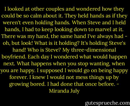I looked at other couples and wondered how they could be so calm about it. They held hands as if they weren't even holding hands. When Steve and I held hands, I had to keep looking down to marvel at it. There was my hand, the same hand I've always had - oh, but look! What is it holding? It's holding Steve's hand! Who is Steve? My three-dimensional boyfriend. Each day I wondered what would happen next. What happens when you stop wanting, when you are happy. I supposed I would go on being happy forever. I knew I would not mess things up by growing bored. I had done that once before. - Miranda July
