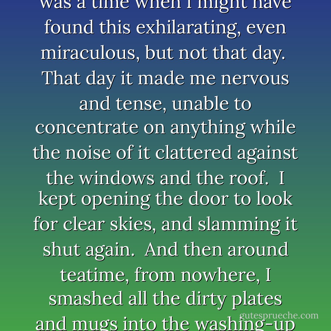 By the middle of the afternoon it had rained so much that the drains were overflowing, clogged up with leaves and newspapers. <br />The water built up until it was sliding across the road in great sheets, rippled by the wind and parted like a football crowd by passing cars. <br />I was shocked by the sheer volume of water that came pouring out of the darkness of the sky. <br />Watching the weight of it crashing into the ground made me feel like a very young child, unable to understand what was really happening. <br />Like trying to understand radio waves, or imagining computers communicating along glass cables. <br />I leant my face against the window as the rain piled upon it, streaming down in waves, blurring my vision, making the shops opposite waver and disappear. <br />There was a time when I might have found this exhilarating, even miraculous, but not that day. <br />That day it made me nervous and tense, unable to concentrate on anything while the noise of it clattered against the windows and the roof. <br />I kept opening the door to look for clear skies, and slamming it shut again. <br />And then around teatime, from nowhere, I smashed all the dirty plates and mugs into the washing-up bowl. <br />Something swept through me, swept out of and over me, something unstoppable, like water surging from a broken tap and flooding across the kitchen floor. <br />I don't quite understand why I felt that way, why I reacted like that. <br />I wanted to be saying it's just something that happens. <br />But I was there, that day, slamming the kitchen door over and over again until the handle came loose. <br />Smacking my hand against the worktop, kicking the cupboard doors, throwing the plates into the sink. <br />Going fuckfuckfuck through my clenched teeth. <br />I wanted someone to see me, I wanted someone to come rushing in, to take hold of me and say hey hey what are you doing, hey come on, what's wrong. <br />But there was no one there, and no one came.  - Jon McGregor