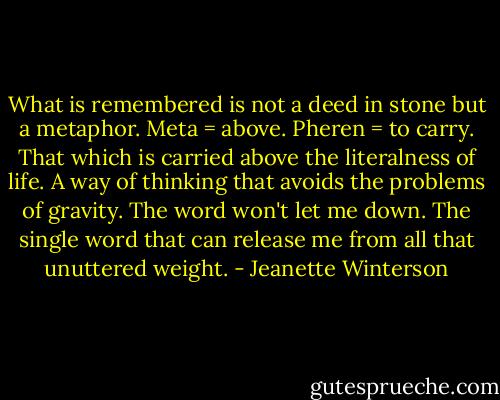 What is remembered is not a deed in stone but a metaphor. Meta = above. Pheren = to carry. That which is carried above the literalness of life. A way of thinking that avoids the problems of gravity. The word won't let me down. The single word that can release me from all that unuttered weight. - Jeanette Winterson