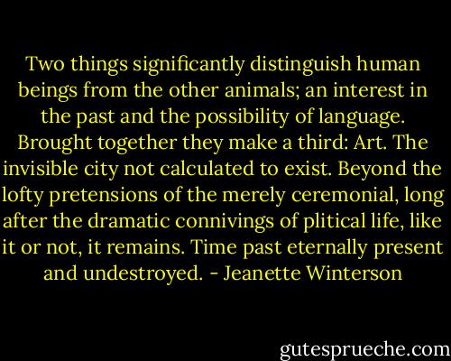 Two things significantly distinguish human beings from the other animals; an interest in the past and the possibility of language. Brought together they make a third: Art. The invisible city not calculated to exist. Beyond the lofty pretensions of the merely ceremonial, long after the dramatic connivings of plitical life, like it or not, it remains. Time past eternally present and undestroyed. - Jeanette Winterson