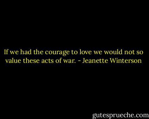 If we had the courage to love we would not so value these acts of war. - Jeanette Winterson