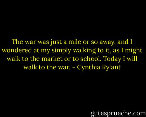The war was just a mile or so away, and I wondered at my simply walking to it, as I might walk to the market or to school. Today I will walk to the war. - Cynthia Rylant