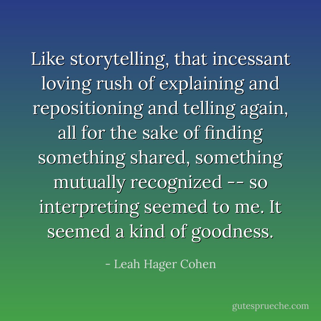 Like storytelling, that incessant loving rush of explaining and repositioning and telling again, all for the sake of finding something shared, something mutually recognized -- so interpreting seemed to me. It seemed a kind of goodness. - Leah Hager Cohen
