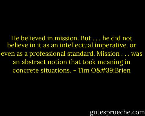 He believed in mission. But . . . he did not believe in it as an intellectual imperative, or even as a professional standard. Mission . . . was an abstract notion that took meaning in concrete situations. - Tim O'Brien