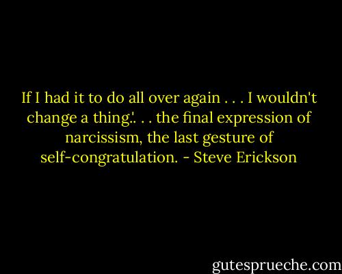 If I had it to do all over again . . . I wouldn't change a thing.'. . . the final expression of narcissism, the last gesture of self-congratulation. - Steve Erickson