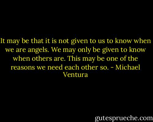 It may be that it is not given to us to know when we are angels. We may only be given to know when others are. This may be one of the reasons we need each other so. - Michael Ventura