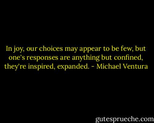 In joy, our choices may appear to be few, but one's responses are anything but confined, they're inspired, expanded. - Michael Ventura
