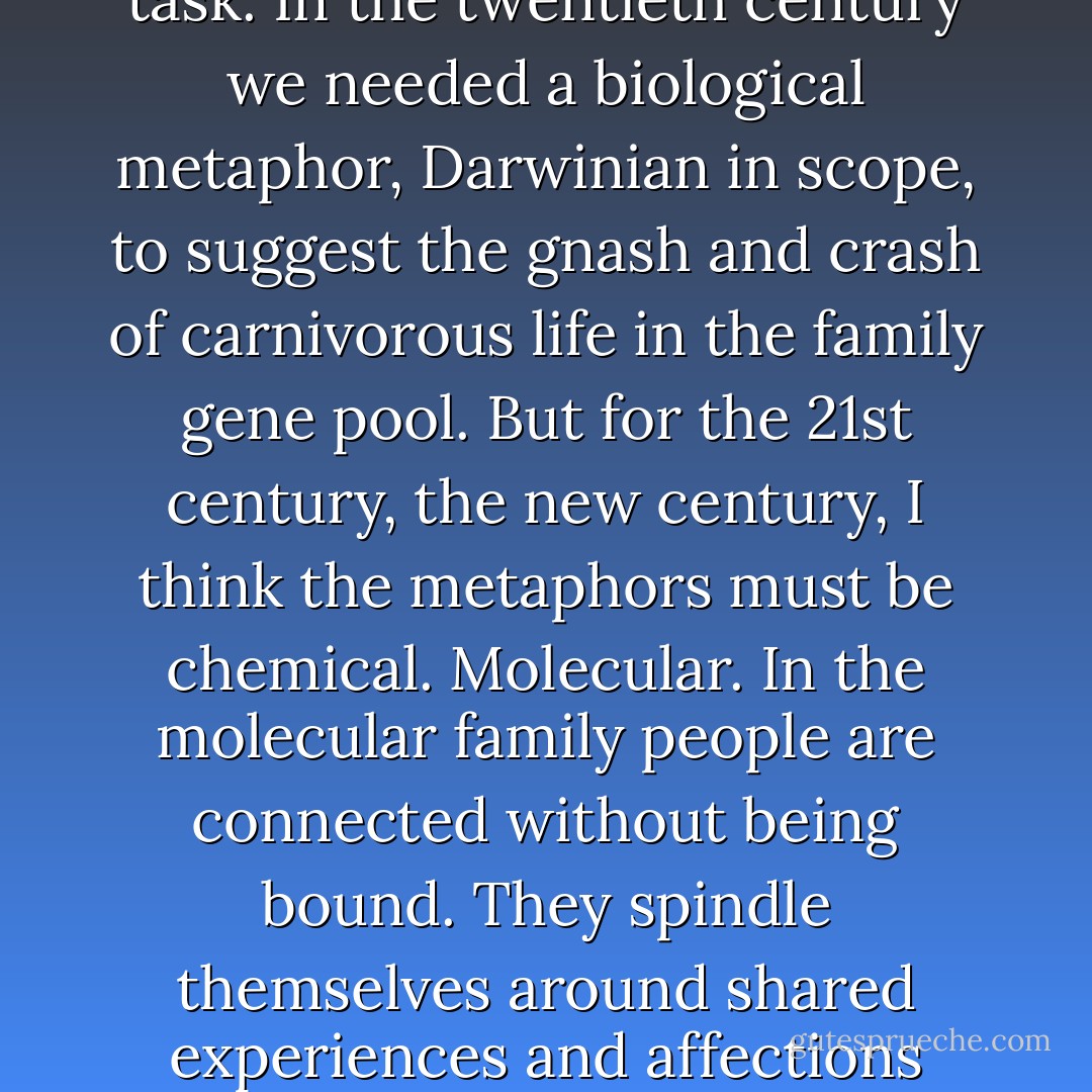 Nuclear didn't describe families. How could it? Dry physics was not equal to that task. In the twentieth century we needed a biological metaphor, Darwinian in scope, to suggest the gnash and crash of carnivorous life in the family gene pool. But for the 21st century, the new century, I think the metaphors must be chemical. Molecular. In the molecular family people are connected without being bound. They spindle themselves around shared experiences and affections rather than splashing in the shared gene pool. - Laura Kalpakian