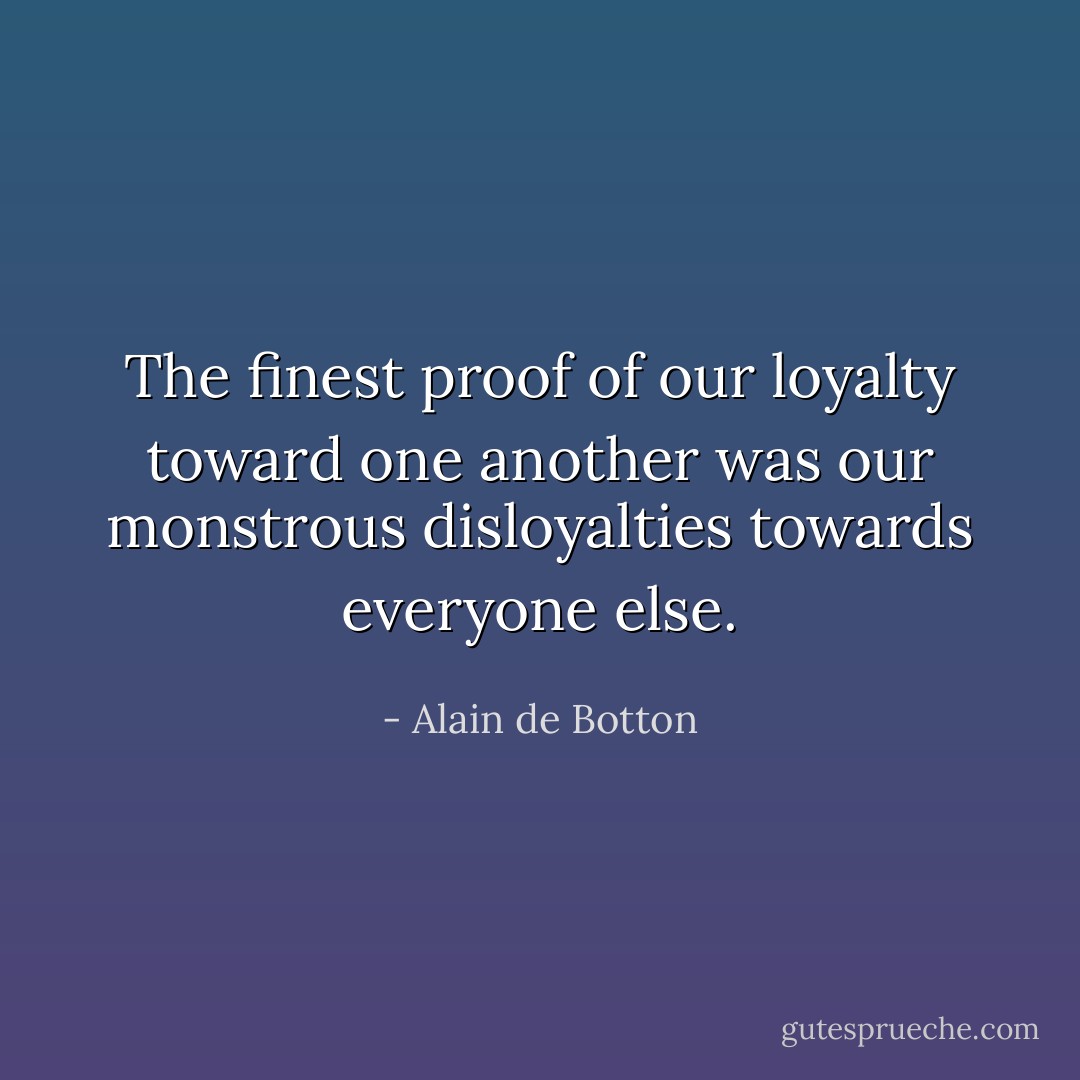 The finest proof of our loyalty toward one another was our monstrous disloyalties towards everyone else. - Alain de Botton