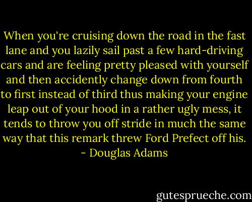 When you're cruising down the road in the fast lane and you lazily sail past a few hard-driving cars and are feeling pretty pleased with yourself and then accidently change down from fourth to first instead of third thus making your engine leap out of your hood in a rather ugly mess, it tends to throw you off stride in much the same way that this remark threw Ford Prefect off his. - Douglas Adams