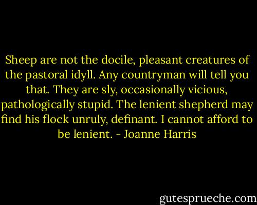 Sheep are not the docile, pleasant creatures of the pastoral idyll. Any countryman will tell you that. They are sly, occasionally vicious, pathologically stupid. The lenient shepherd may find his flock unruly, definant. I cannot afford to be lenient. - Joanne Harris