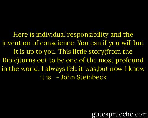 Here is individual responsibility and the invention of conscience. You can if you will but it is up to you. This little story(from the Bible)turns out to be one of the most profound in the world. I always felt it was,but now I know it is.<br /> - John Steinbeck