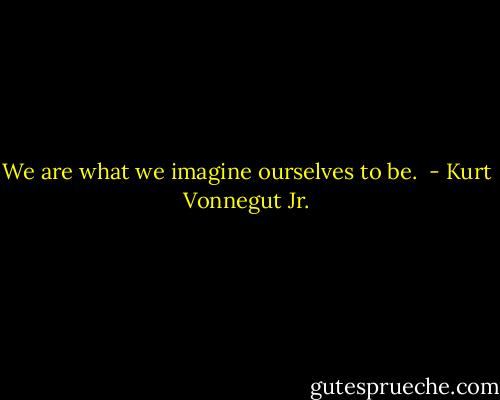 We are what we imagine ourselves to be.  - Kurt Vonnegut Jr.