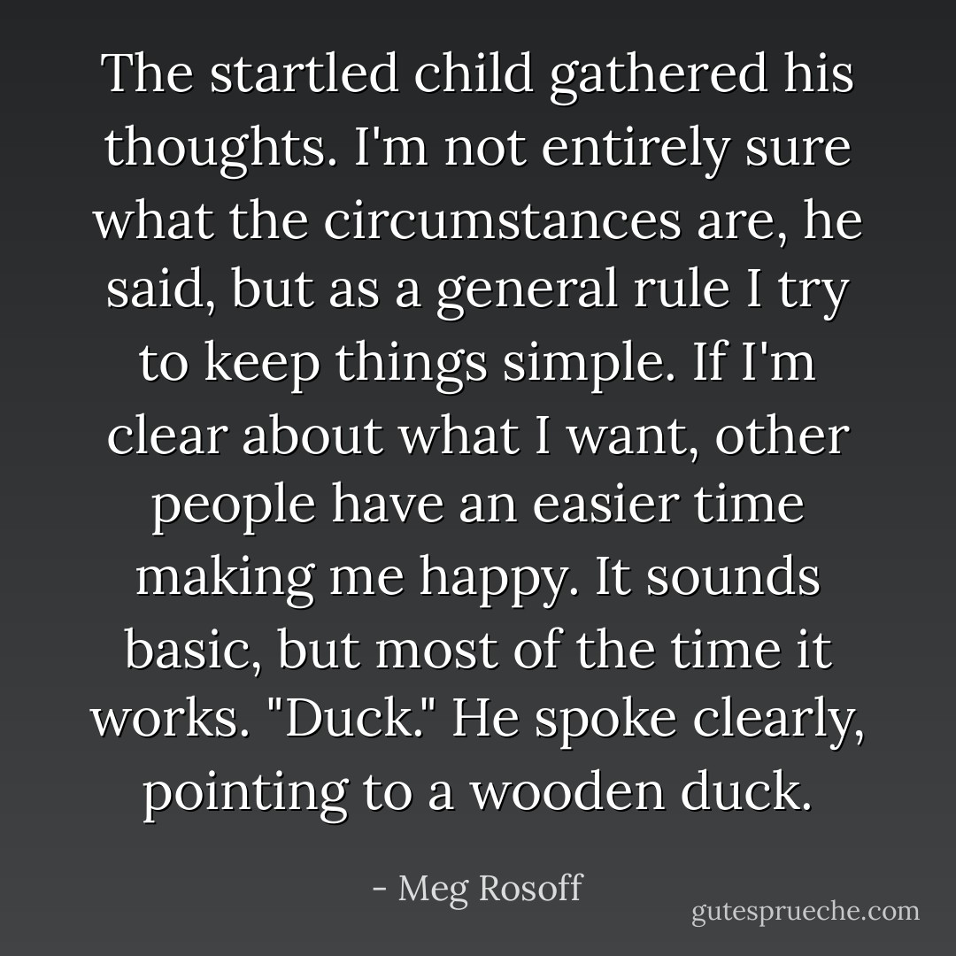The startled child gathered his thoughts.<br />I'm not entirely sure what the circumstances are, he said, but as a general rule I try to keep things simple. If I'm clear about what I want, other people have an easier time making me happy. It sounds basic, but most of the time it works.<br />"Duck." He spoke clearly, pointing to a wooden duck. - Meg Rosoff