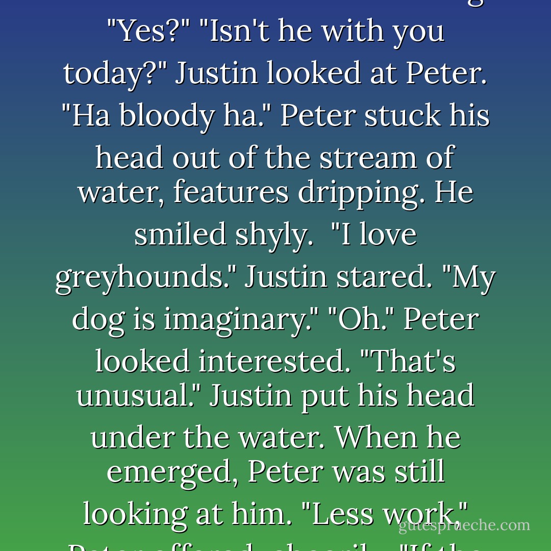 Where's your dog?" Peter's voice came from within the gushing stream of water. Justin thought he must have misheard.<br />"Pardon?"<br />"Your dog."<br />"Yes?"<br />"Isn't he with you today?" Justin looked at Peter.<br />"Ha bloody ha." Peter stuck his head out of the stream of water, features dripping. He smiled shyly. <br />"I love greyhounds." Justin stared.<br />"My dog is imaginary."<br />"Oh." Peter looked interested. "That's unusual." Justin put his head under the water. When he emerged, Peter was still looking at him.<br />"Less work," Peter offered, cheerily. "If the dog's imaginary, I mean. Not so much grooming, feeding, et cetera. - Meg Rosoff