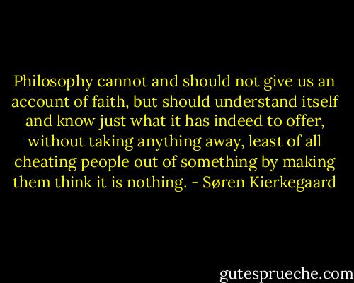 Philosophy cannot and should not give us an account of faith, but should understand itself and know just what it has indeed to offer, without taking anything away, least of all cheating people out of something by making them think it is nothing. - Søren Kierkegaard